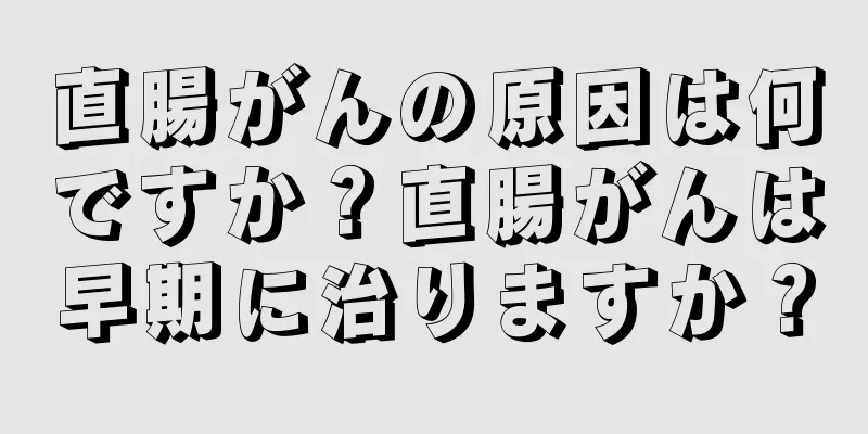 直腸がんの原因は何ですか？直腸がんは早期に治りますか？