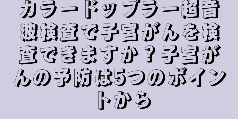 カラードップラー超音波検査で子宮がんを検査できますか？子宮がんの予防は5つのポイントから