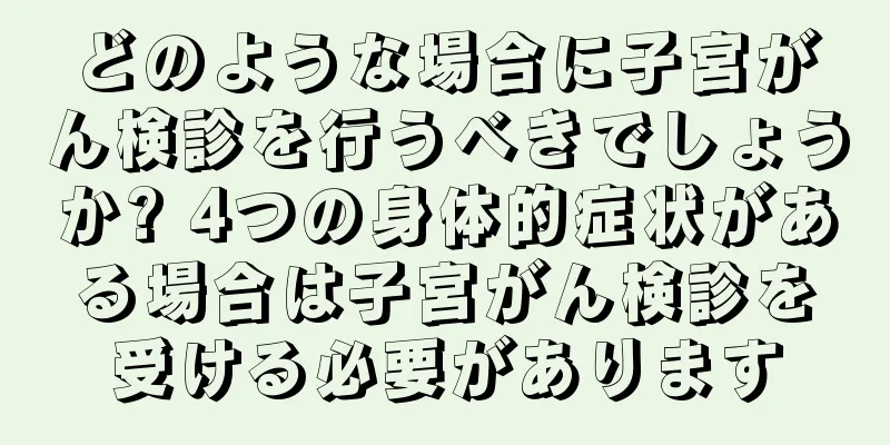 どのような場合に子宮がん検診を行うべきでしょうか? 4つの身体的症状がある場合は子宮がん検診を受ける必要があります