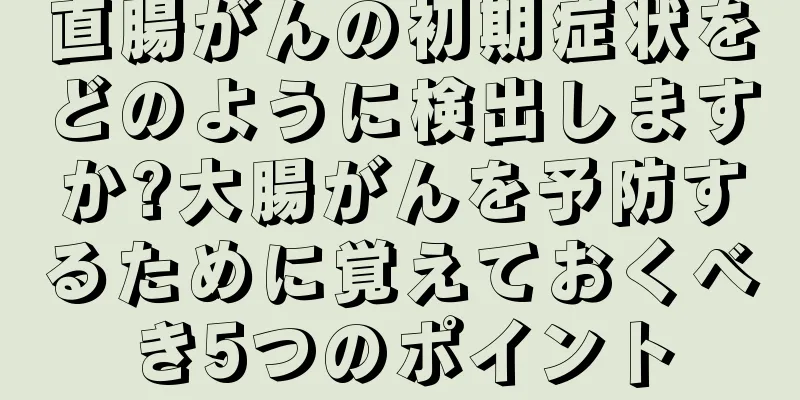 直腸がんの初期症状をどのように検出しますか?大腸がんを予防するために覚えておくべき5つのポイント