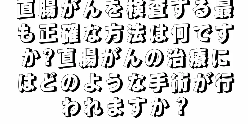 直腸がんを検査する最も正確な方法は何ですか?直腸がんの治療にはどのような手術が行われますか？