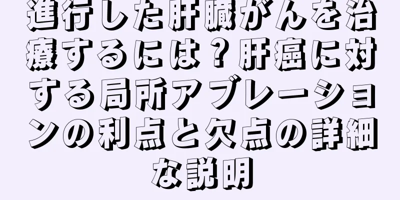 進行した肝臓がんを治療するには？肝癌に対する局所アブレーションの利点と欠点の詳細な説明