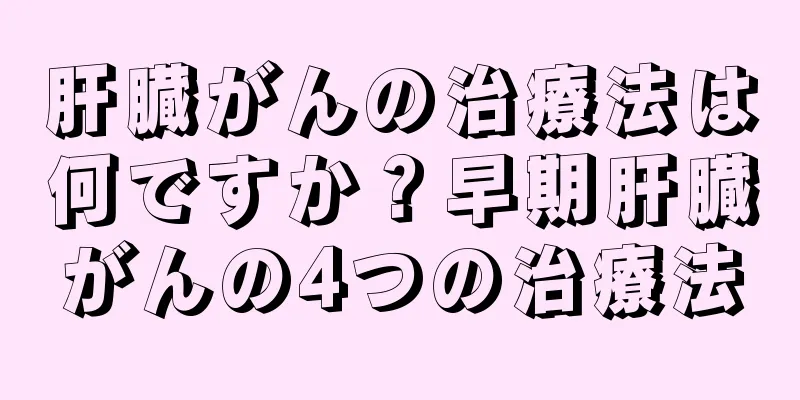 肝臓がんの治療法は何ですか？早期肝臓がんの4つの治療法