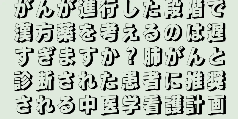 がんが進行した段階で漢方薬を考えるのは遅すぎますか？肺がんと診断された患者に推奨される中医学看護計画