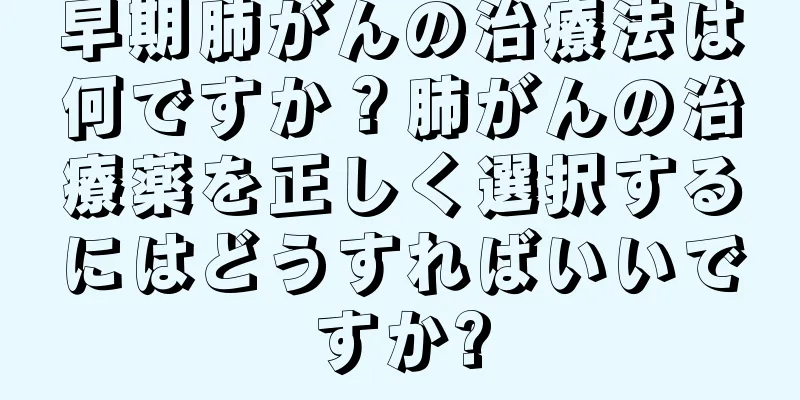 早期肺がんの治療法は何ですか？肺がんの治療薬を正しく選択するにはどうすればいいですか?