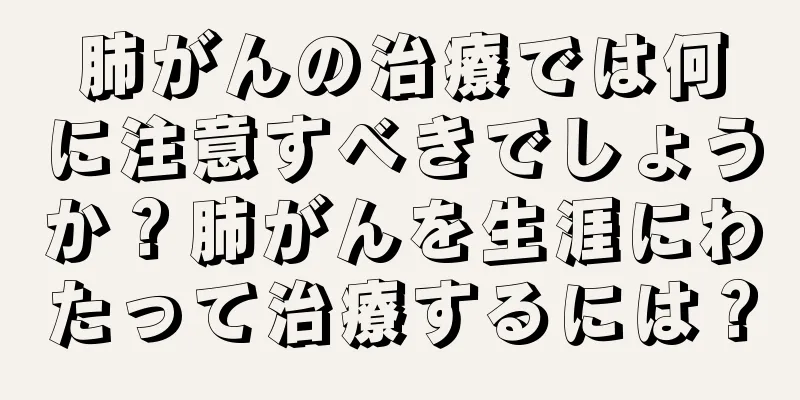 肺がんの治療では何に注意すべきでしょうか？肺がんを生涯にわたって治療するには？