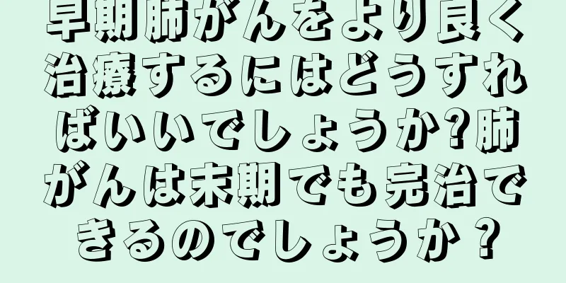 早期肺がんをより良く治療するにはどうすればいいでしょうか?肺がんは末期でも完治できるのでしょうか？