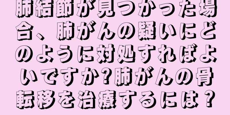 肺結節が見つかった場合、肺がんの疑いにどのように対処すればよいですか?肺がんの骨転移を治療するには？