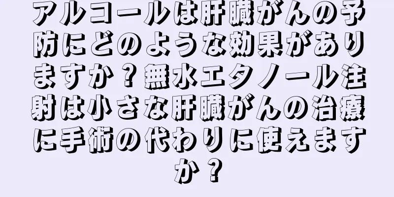 アルコールは肝臓がんの予防にどのような効果がありますか？無水エタノール注射は小さな肝臓がんの治療に手術の代わりに使えますか？