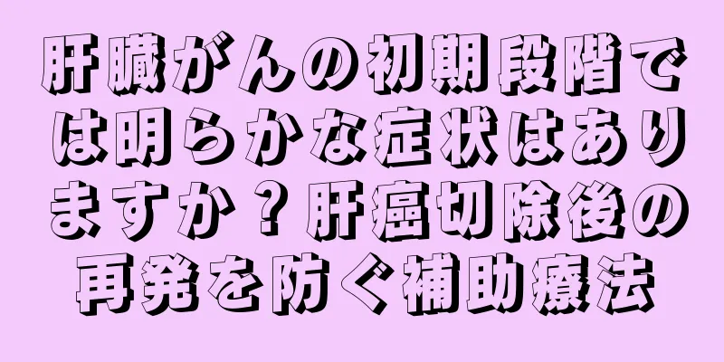 肝臓がんの初期段階では明らかな症状はありますか？肝癌切除後の再発を防ぐ補助療法