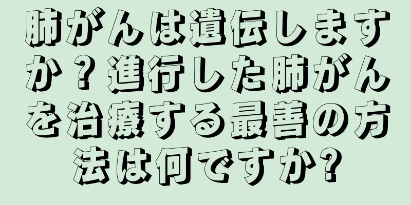 肺がんは遺伝しますか？進行した肺がんを治療する最善の方法は何ですか?