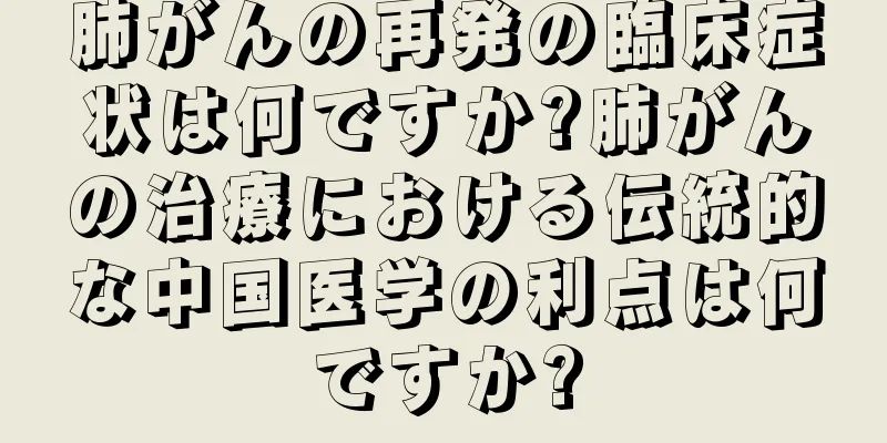 肺がんの再発の臨床症状は何ですか?肺がんの治療における伝統的な中国医学の利点は何ですか?