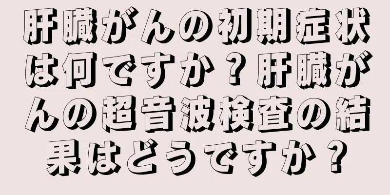 肝臓がんの初期症状は何ですか？肝臓がんの超音波検査の結果はどうですか？