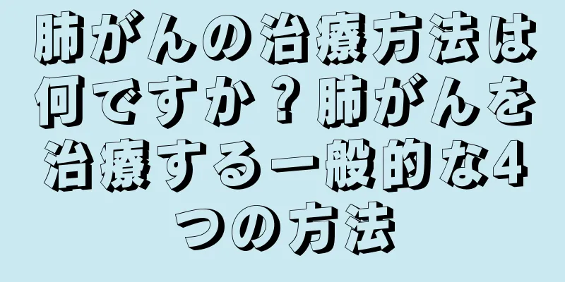 肺がんの治療方法は何ですか？肺がんを治療する一般的な4つの方法