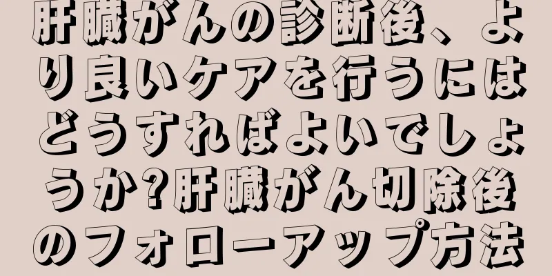 肝臓がんの診断後、より良いケアを行うにはどうすればよいでしょうか?肝臓がん切除後のフォローアップ方法