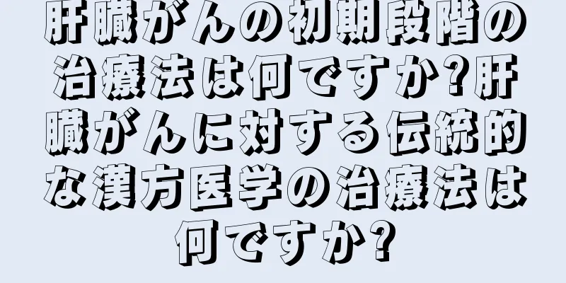 肝臓がんの初期段階の治療法は何ですか?肝臓がんに対する伝統的な漢方医学の治療法は何ですか?