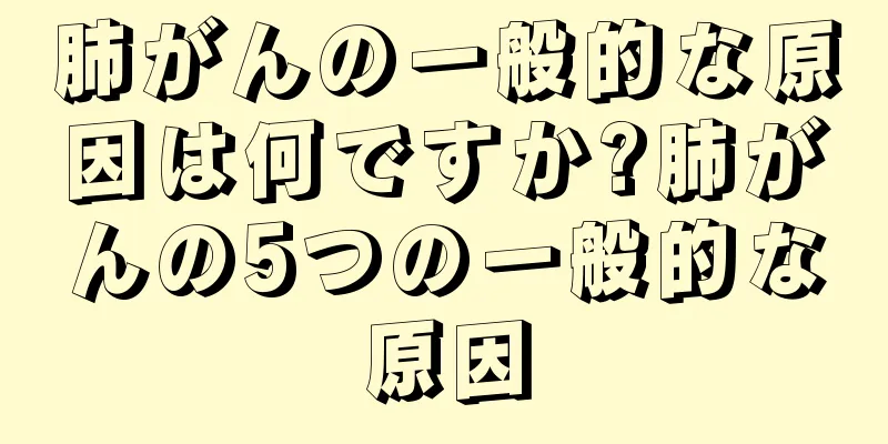 肺がんの一般的な原因は何ですか?肺がんの5つの一般的な原因