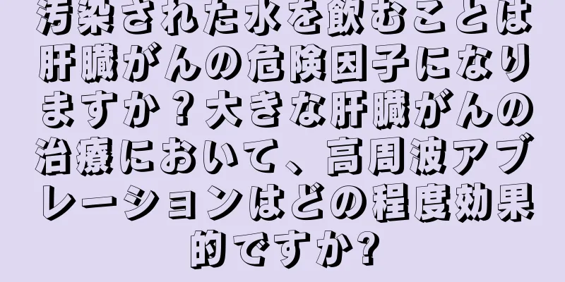 汚染された水を飲むことは肝臓がんの危険因子になりますか？大きな肝臓がんの治療において、高周波アブレーションはどの程度効果的ですか?