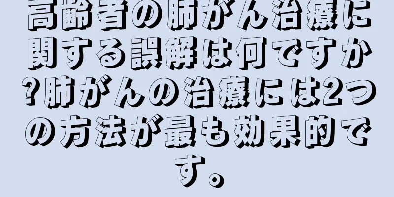 高齢者の肺がん治療に関する誤解は何ですか?肺がんの治療には2つの方法が最も効果的です。