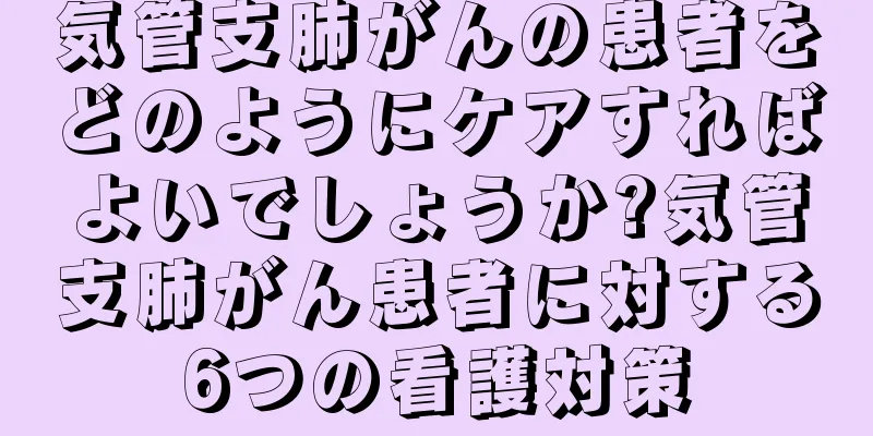 気管支肺がんの患者をどのようにケアすればよいでしょうか?気管支肺がん患者に対する6つの看護対策