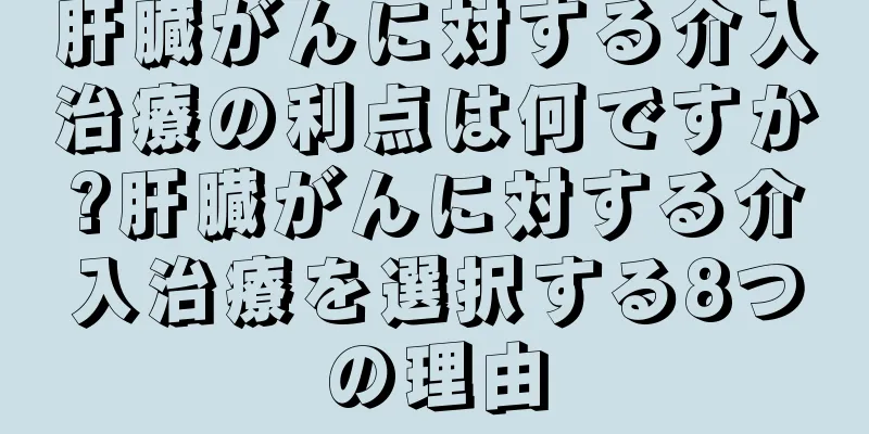 肝臓がんに対する介入治療の利点は何ですか?肝臓がんに対する介入治療を選択する8つの理由
