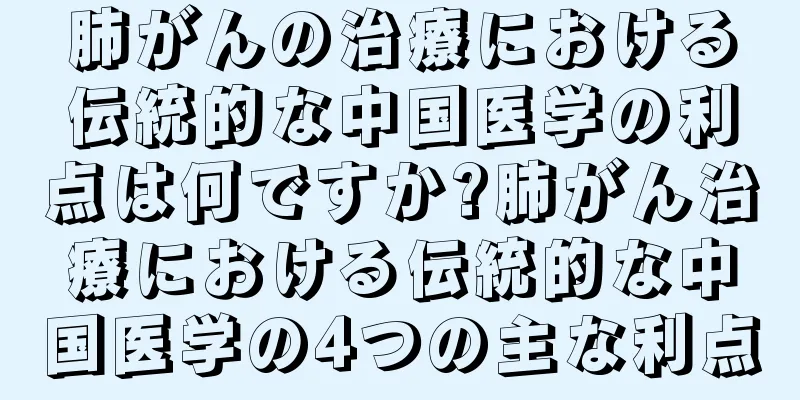 肺がんの治療における伝統的な中国医学の利点は何ですか?肺がん治療における伝統的な中国医学の4つの主な利点
