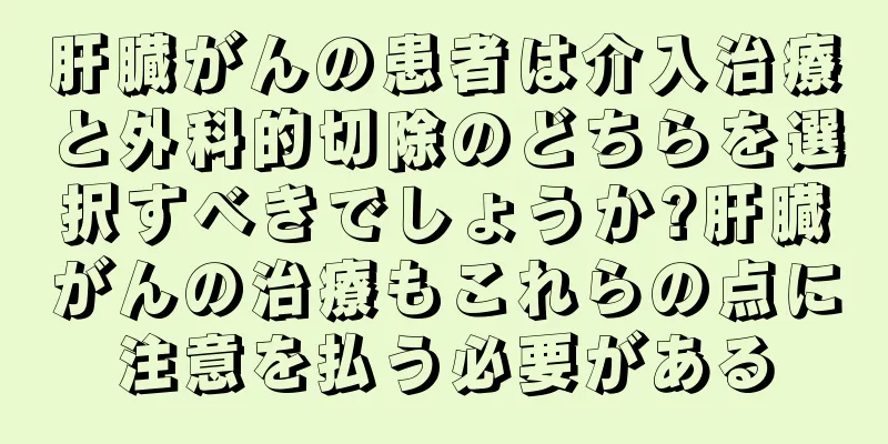 肝臓がんの患者は介入治療と外科的切除のどちらを選択すべきでしょうか?肝臓がんの治療もこれらの点に注意を払う必要がある
