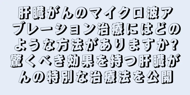 肝臓がんのマイクロ波アブレーション治療にはどのような方法がありますか?驚くべき効果を持つ肝臓がんの特別な治療法を公開