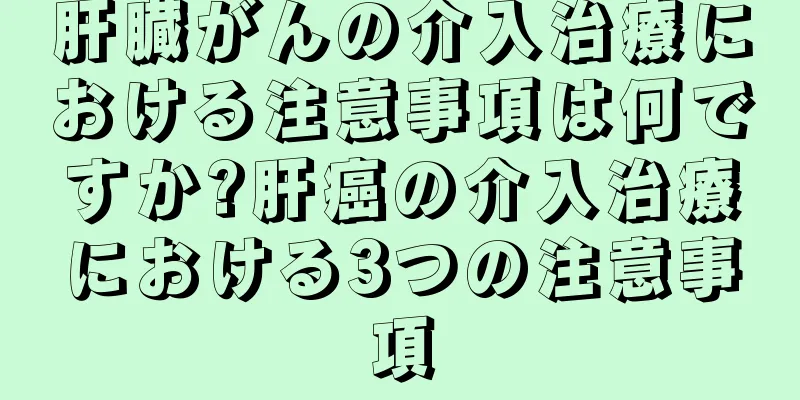 肝臓がんの介入治療における注意事項は何ですか?肝癌の介入治療における3つの注意事項