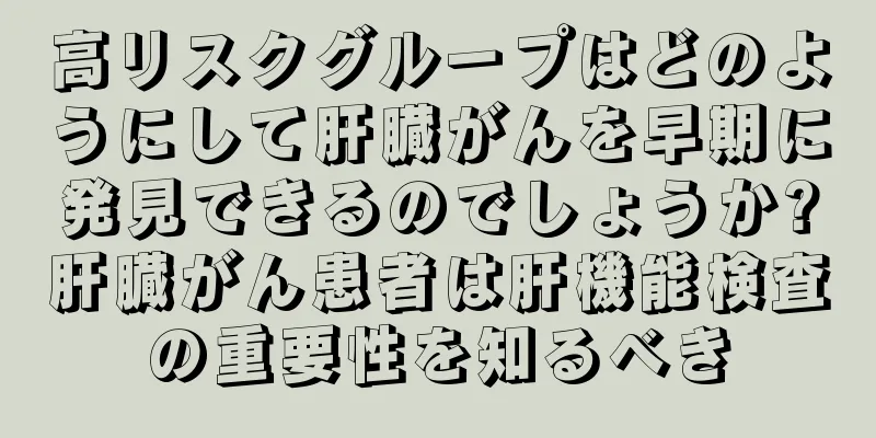 高リスクグループはどのようにして肝臓がんを早期に発見できるのでしょうか?肝臓がん患者は肝機能検査の重要性を知るべき