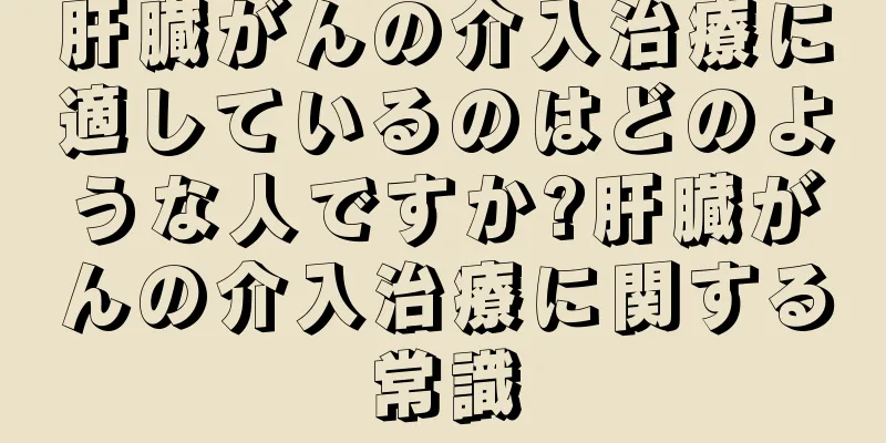 肝臓がんの介入治療に適しているのはどのような人ですか?肝臓がんの介入治療に関する常識