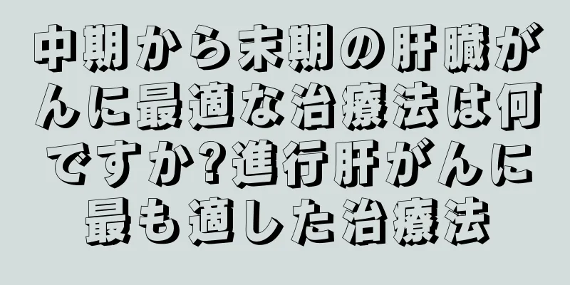 中期から末期の肝臓がんに最適な治療法は何ですか?進行肝がんに最も適した治療法