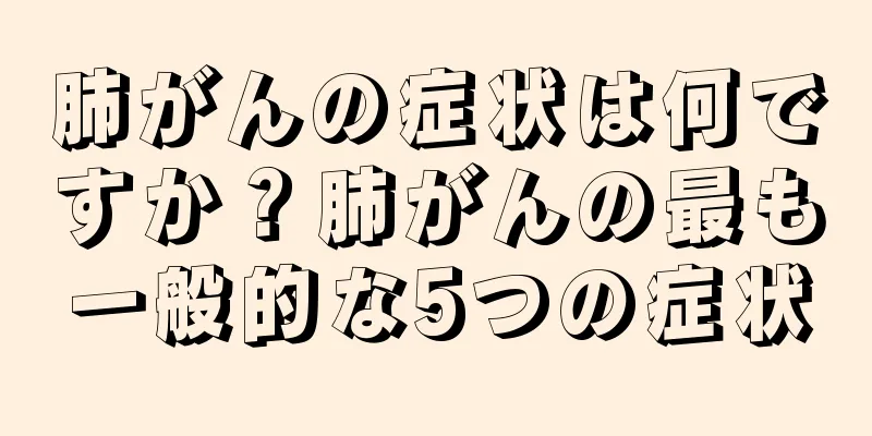 肺がんの症状は何ですか？肺がんの最も一般的な5つの症状