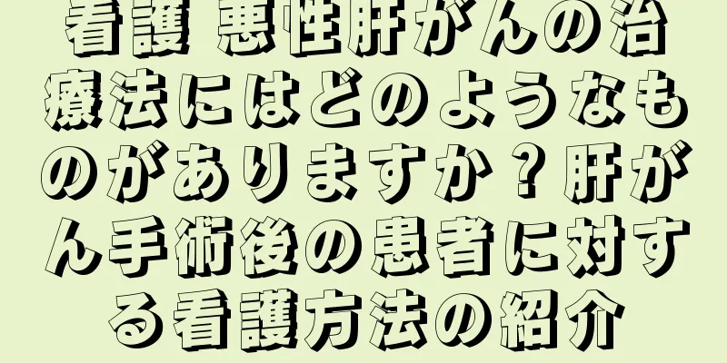 看護 悪性肝がんの治療法にはどのようなものがありますか？肝がん手術後の患者に対する看護方法の紹介
