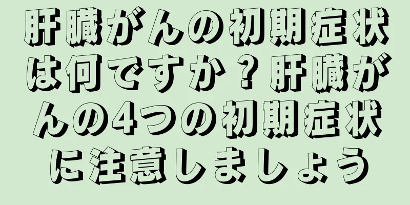 肝臓がんの初期症状は何ですか？肝臓がんの4つの初期症状に注意しましょう