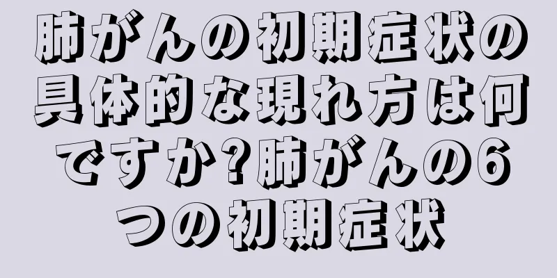 肺がんの初期症状の具体的な現れ方は何ですか?肺がんの6つの初期症状