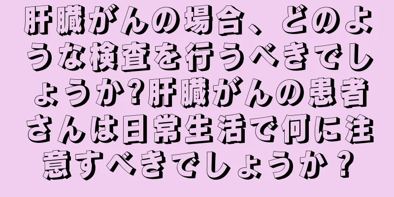 肝臓がんの場合、どのような検査を行うべきでしょうか?肝臓がんの患者さんは日常生活で何に注意すべきでしょうか？