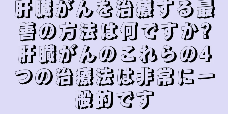 肝臓がんを治療する最善の方法は何ですか?肝臓がんのこれらの4つの治療法は非常に一般的です
