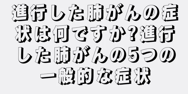 進行した肺がんの症状は何ですか?進行した肺がんの5つの一般的な症状