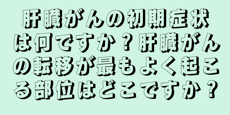 肝臓がんの初期症状は何ですか？肝臓がんの転移が最もよく起こる部位はどこですか？