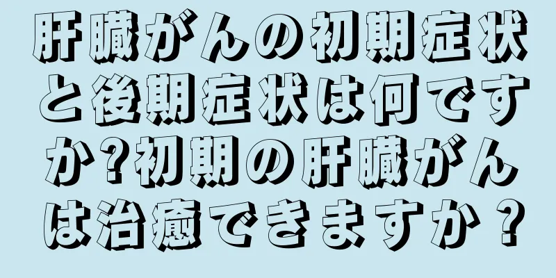 肝臓がんの初期症状と後期症状は何ですか?初期の肝臓がんは治癒できますか？