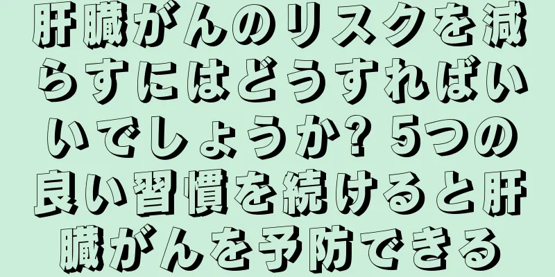 肝臓がんのリスクを減らすにはどうすればいいでしょうか? 5つの良い習慣を続けると肝臓がんを予防できる