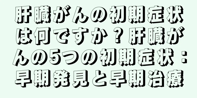 肝臓がんの初期症状は何ですか？肝臓がんの5つの初期症状：早期発見と早期治療