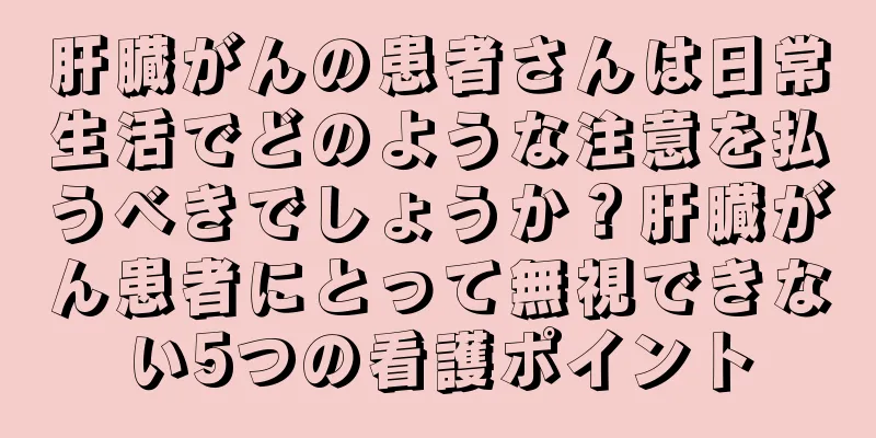 肝臓がんの患者さんは日常生活でどのような注意を払うべきでしょうか？肝臓がん患者にとって無視できない5つの看護ポイント