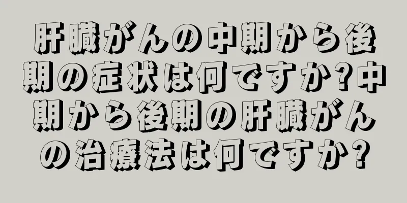 肝臓がんの中期から後期の症状は何ですか?中期から後期の肝臓がんの治療法は何ですか?