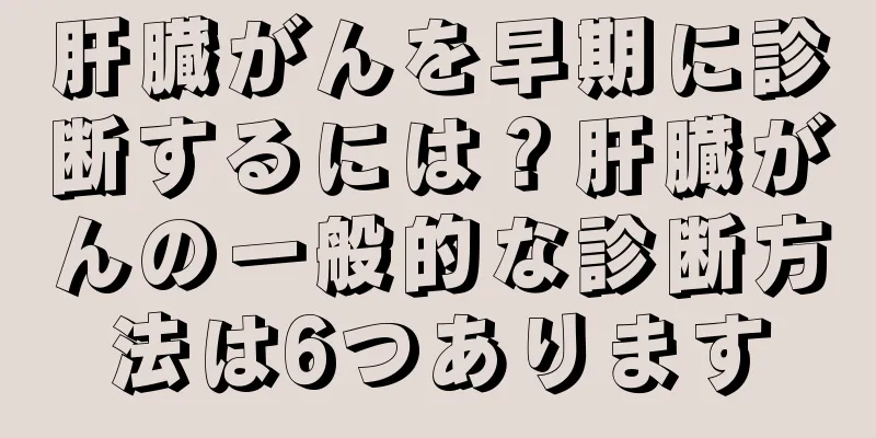 肝臓がんを早期に診断するには？肝臓がんの一般的な診断方法は6つあります