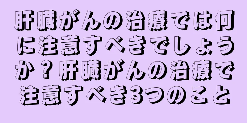 肝臓がんの治療では何に注意すべきでしょうか？肝臓がんの治療で注意すべき3つのこと