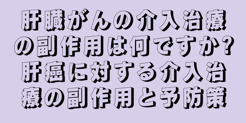 肝臓がんの介入治療の副作用は何ですか?肝癌に対する介入治療の副作用と予防策
