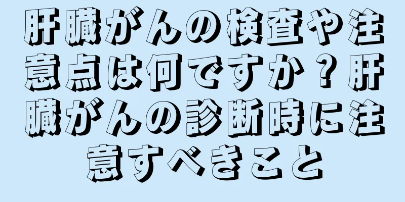 肝臓がんの検査や注意点は何ですか？肝臓がんの診断時に注意すべきこと