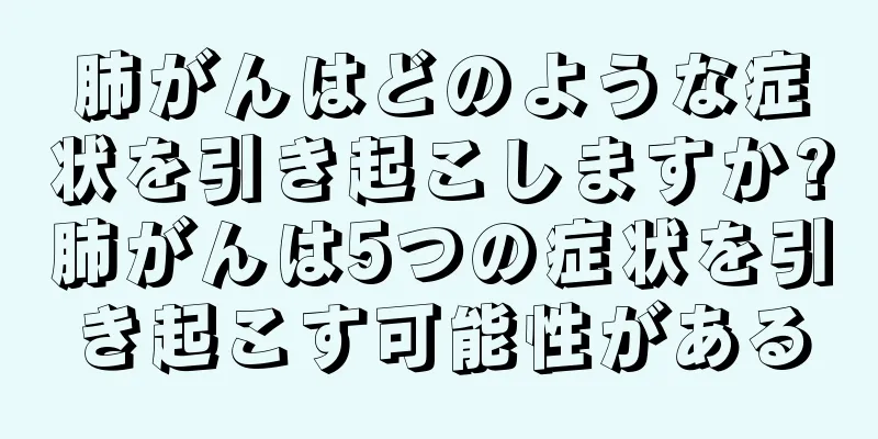肺がんはどのような症状を引き起こしますか?肺がんは5つの症状を引き起こす可能性がある